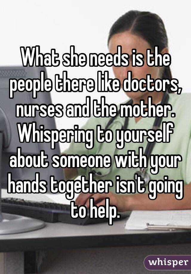 What she needs is the people there like doctors, nurses and the mother. Whispering to yourself about someone with your hands together isn't going to help.