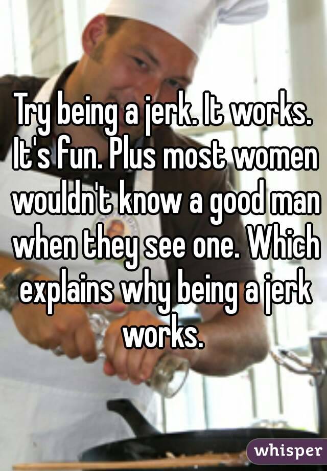 Try being a jerk. It works. It's fun. Plus most women wouldn't know a good man when they see one. Which explains why being a jerk works. 