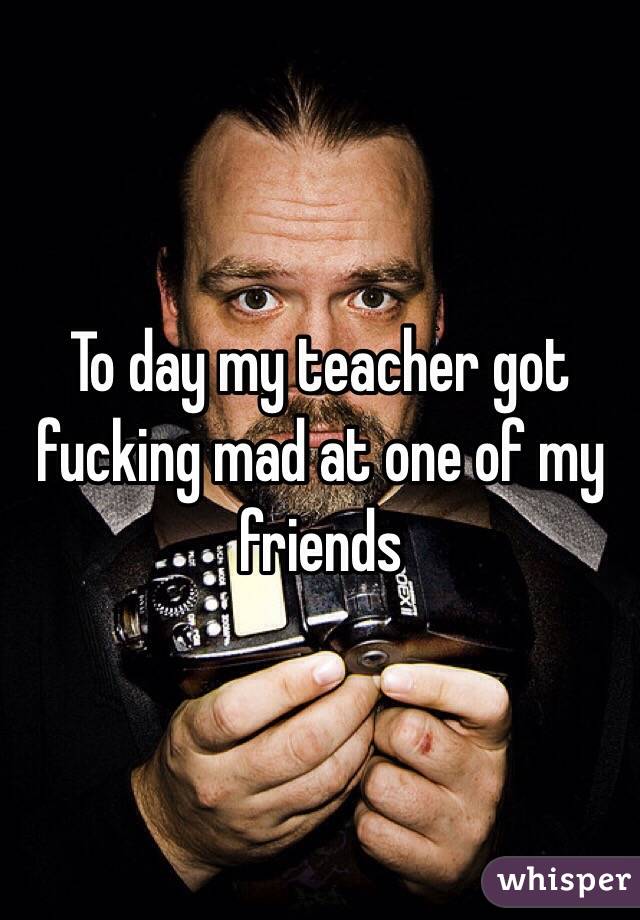 To day my teacher got fucking mad at one of my friends 