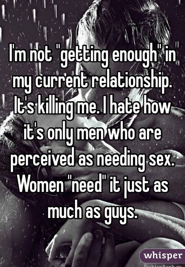 I'm not "getting enough" in my current relationship. It's killing me. I hate how it's only men who are perceived as needing sex. Women "need" it just as much as guys. 
