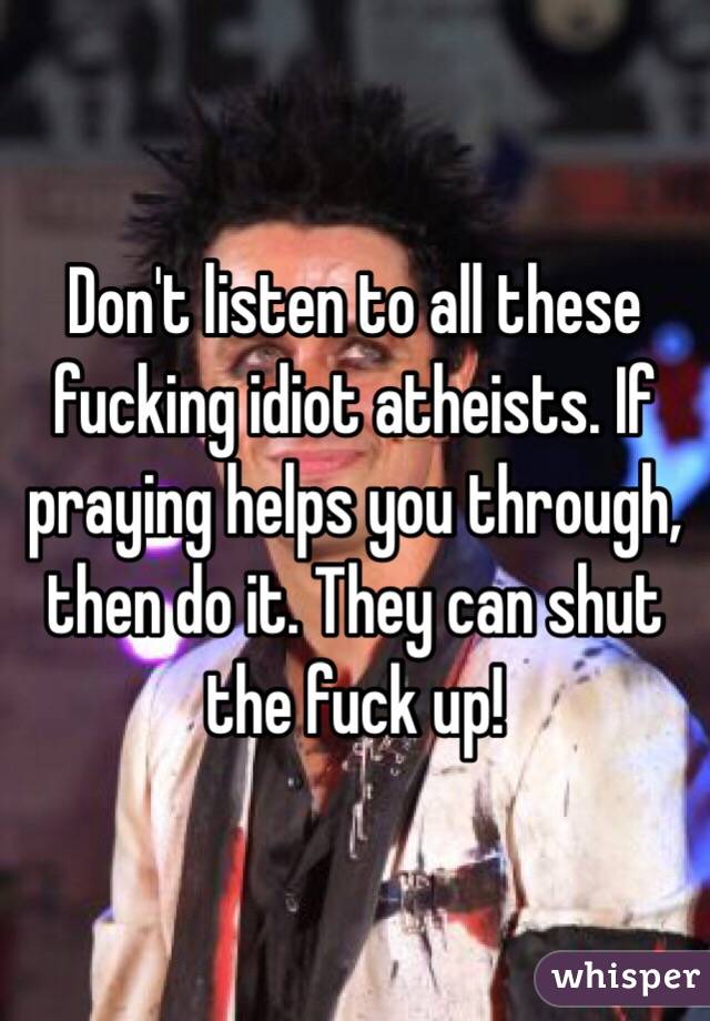 Don't listen to all these fucking idiot atheists. If praying helps you through, then do it. They can shut the fuck up! 