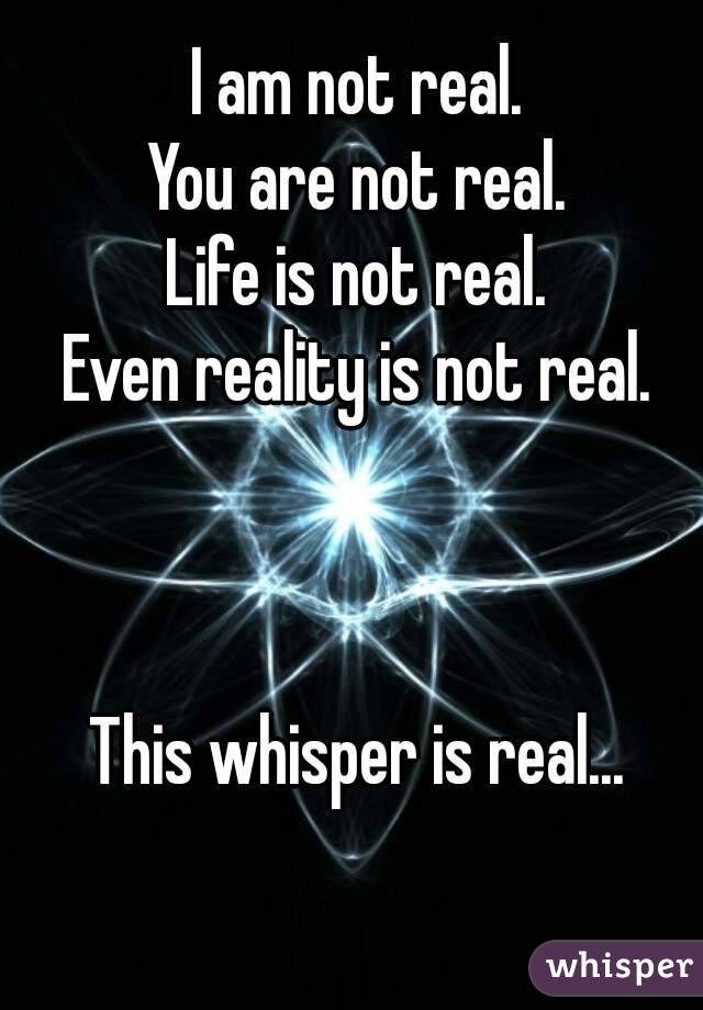 I am not real.
You are not real.
Life is not real.
Even reality is not real.
     
     
     
This whisper is real...