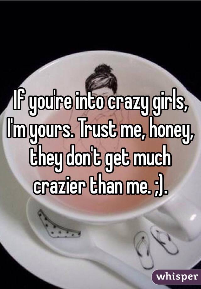 If you're into crazy girls, I'm yours. Trust me, honey, they don't get much crazier than me. ;).