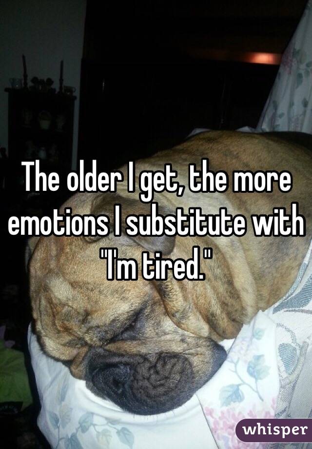 The older I get, the more emotions I substitute with "I'm tired."