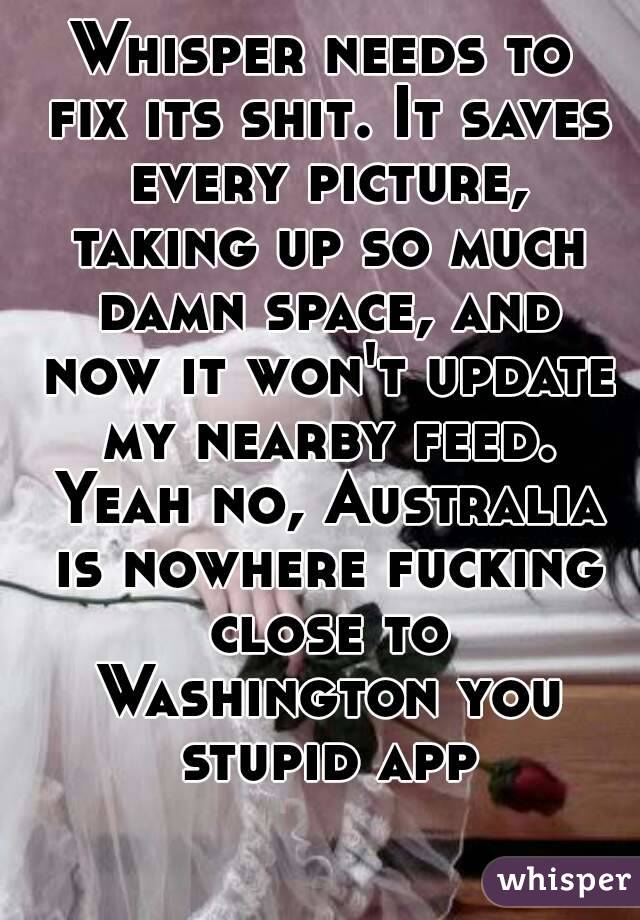Whisper needs to fix its shit. It saves every picture, taking up so much damn space, and now it won't update my nearby feed. Yeah no, Australia is nowhere fucking close to Washington you stupid app