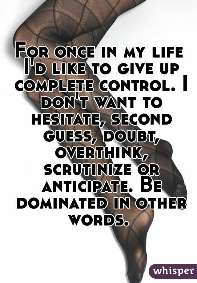For once in my life I'd like to give up complete control. I don't want to hesitate, second guess, doubt, overthink, scrutinize or anticipate. Be dominated in other words. 