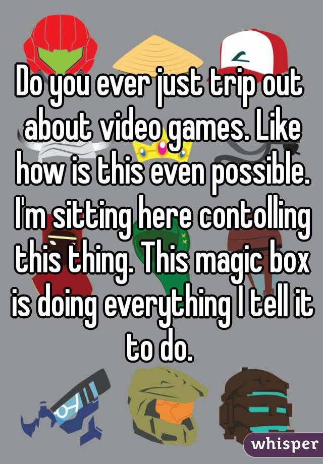Do you ever just trip out about video games. Like how is this even possible. I'm sitting here contolling this thing. This magic box is doing everything I tell it to do. 