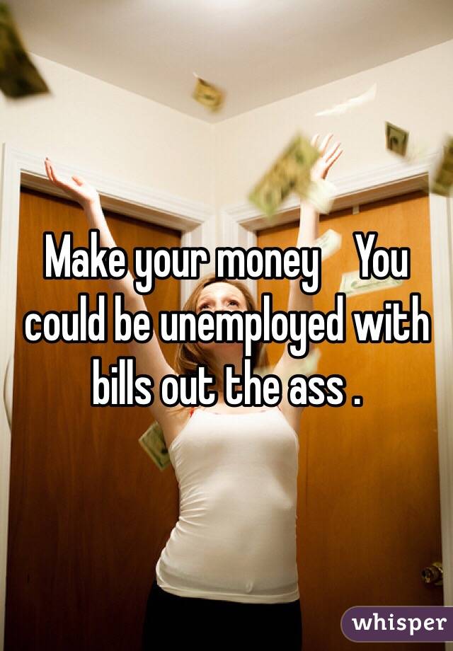 Make your money    You could be unemployed with bills out the ass .