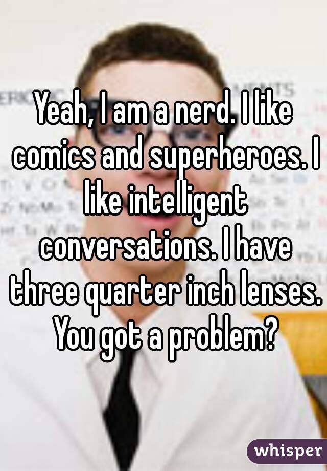 Yeah, I am a nerd. I like comics and superheroes. I like intelligent conversations. I have three quarter inch lenses. You got a problem?