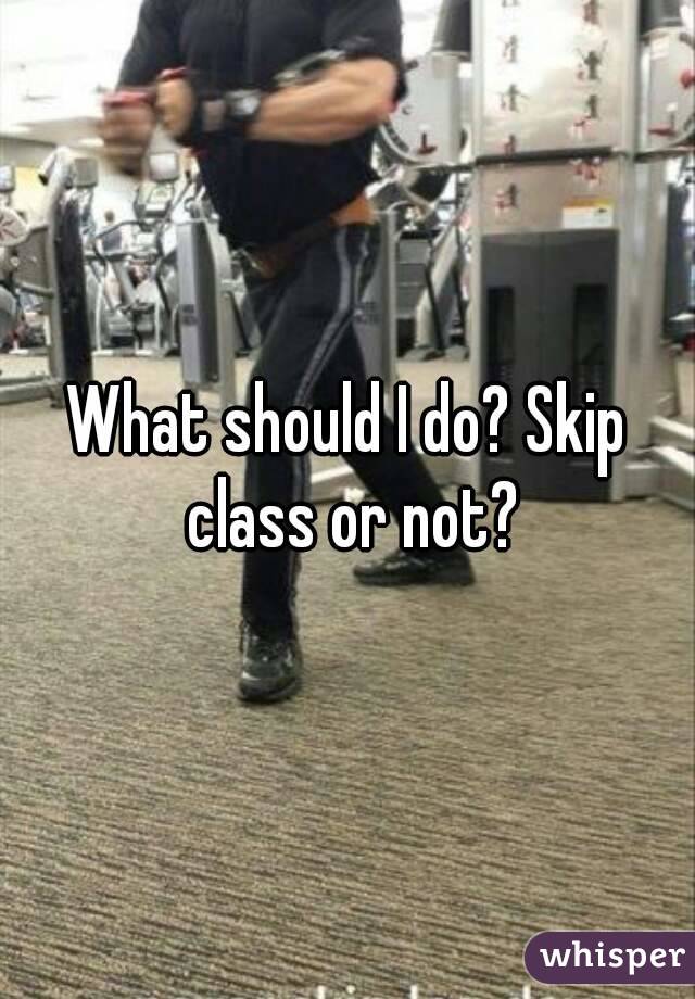 What should I do? Skip class or not?