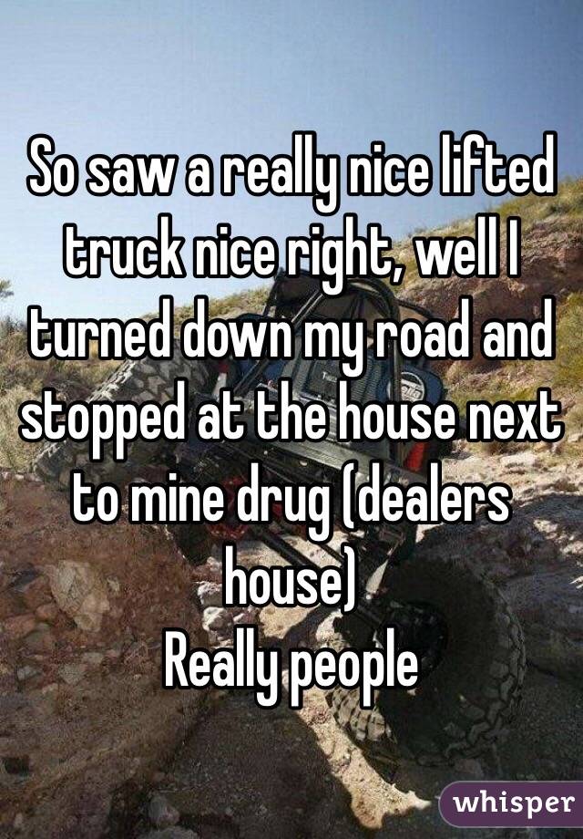 So saw a really nice lifted truck nice right, well I turned down my road and stopped at the house next to mine drug (dealers house)
Really people 