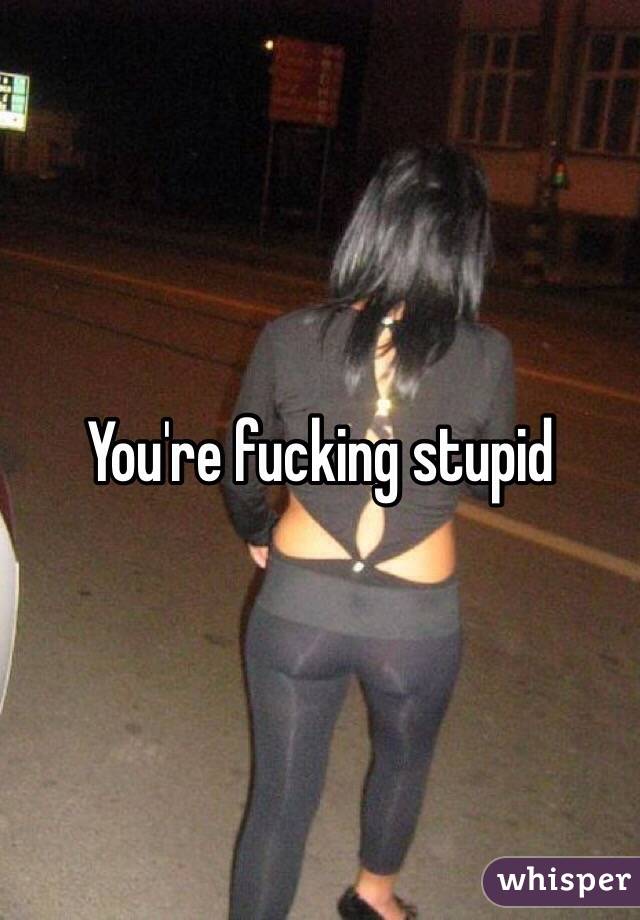 You're fucking stupid