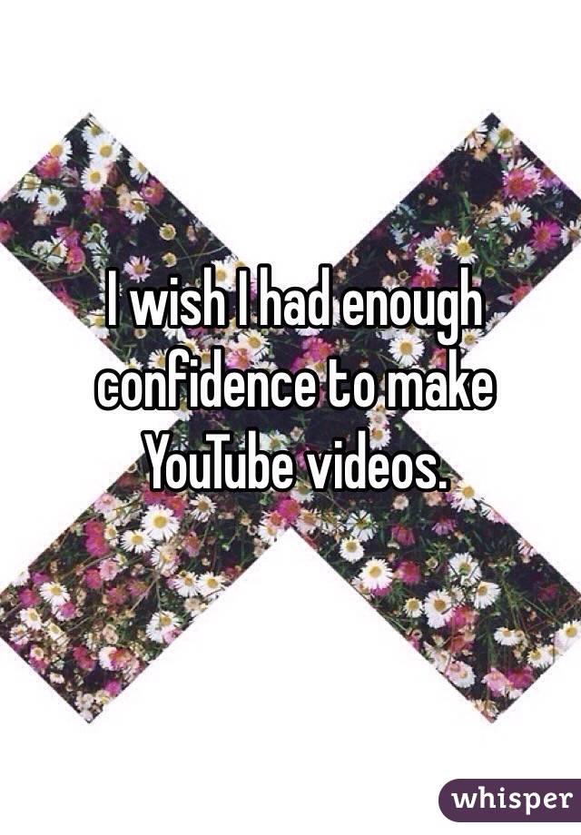 I wish I had enough confidence to make YouTube videos.
