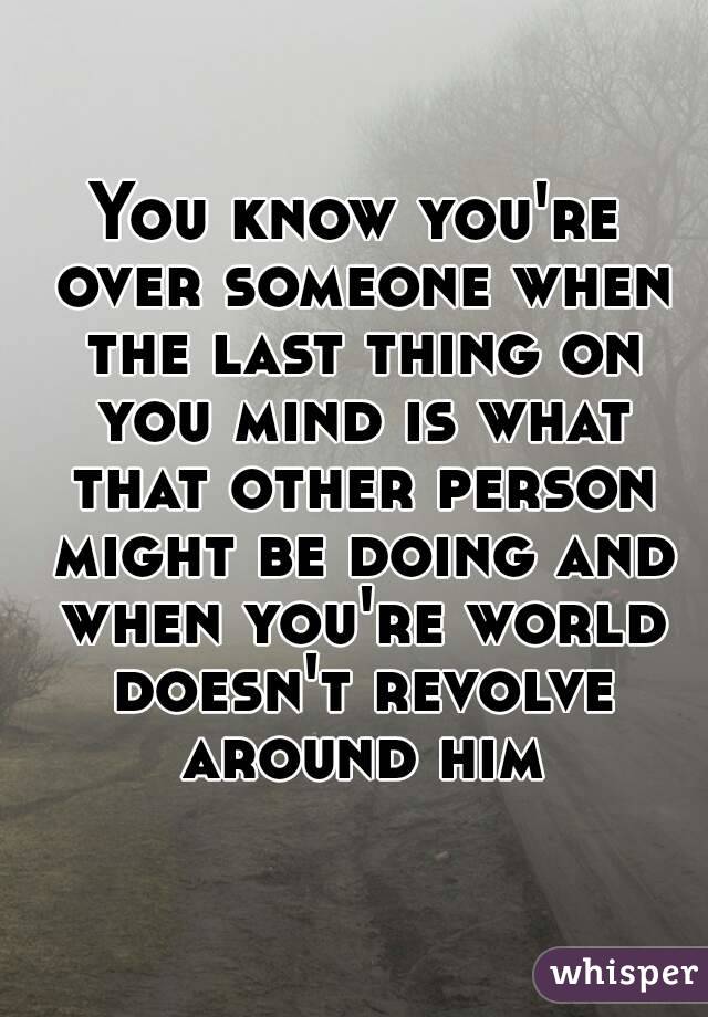 You know you're over someone when the last thing on you mind is what that other person might be doing and when you're world doesn't revolve around him