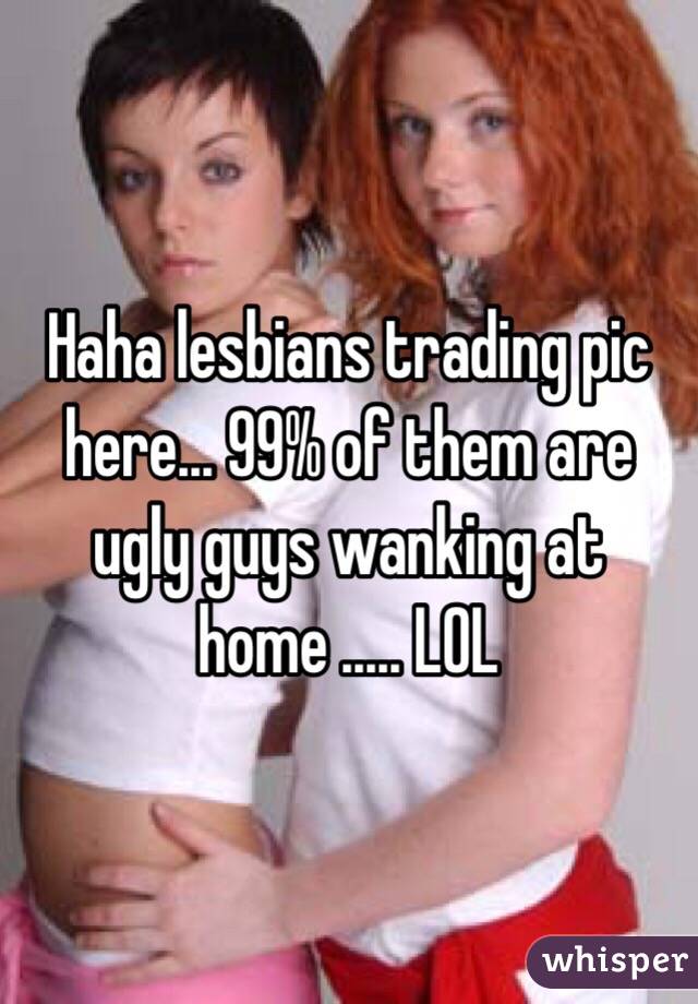Haha lesbians trading pic here... 99% of them are ugly guys wanking at home ..... LOL