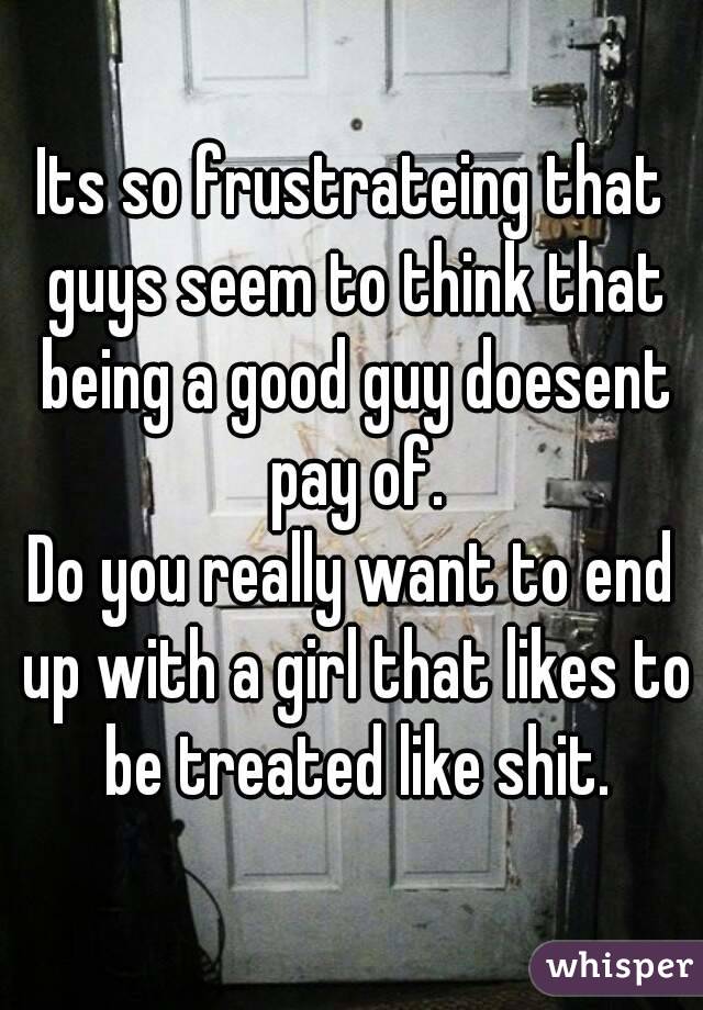 Its so frustrateing that guys seem to think that being a good guy doesent pay of.
Do you really want to end up with a girl that likes to be treated like shit.