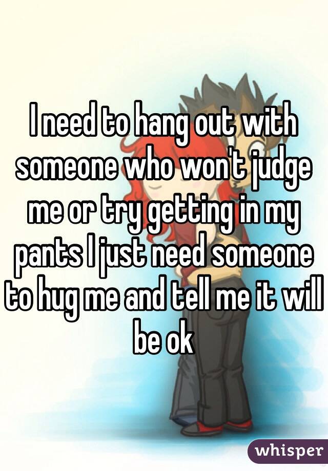 I need to hang out with someone who won't judge me or try getting in my pants I just need someone to hug me and tell me it will be ok 