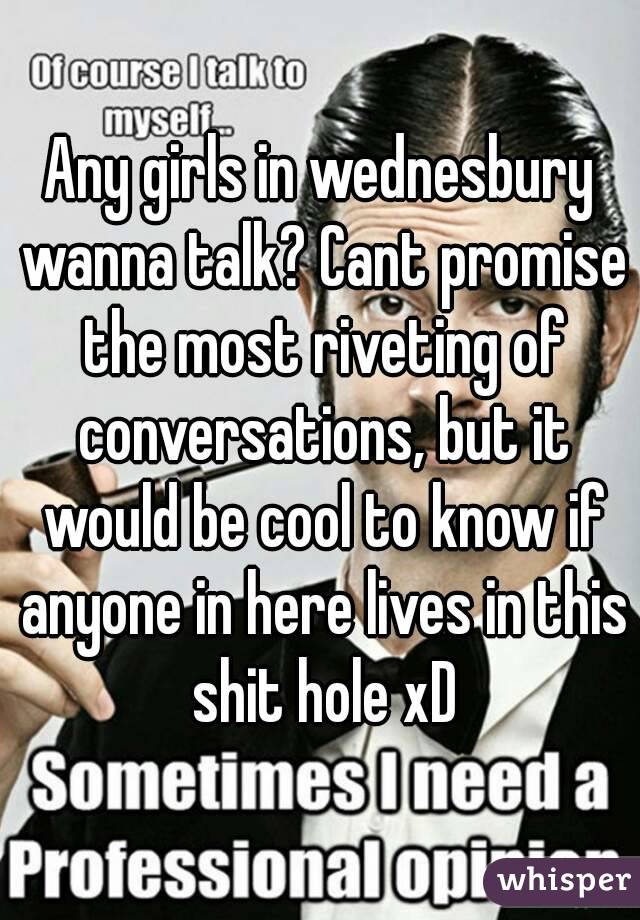 Any girls in wednesbury wanna talk? Cant promise the most riveting of conversations, but it would be cool to know if anyone in here lives in this shit hole xD
