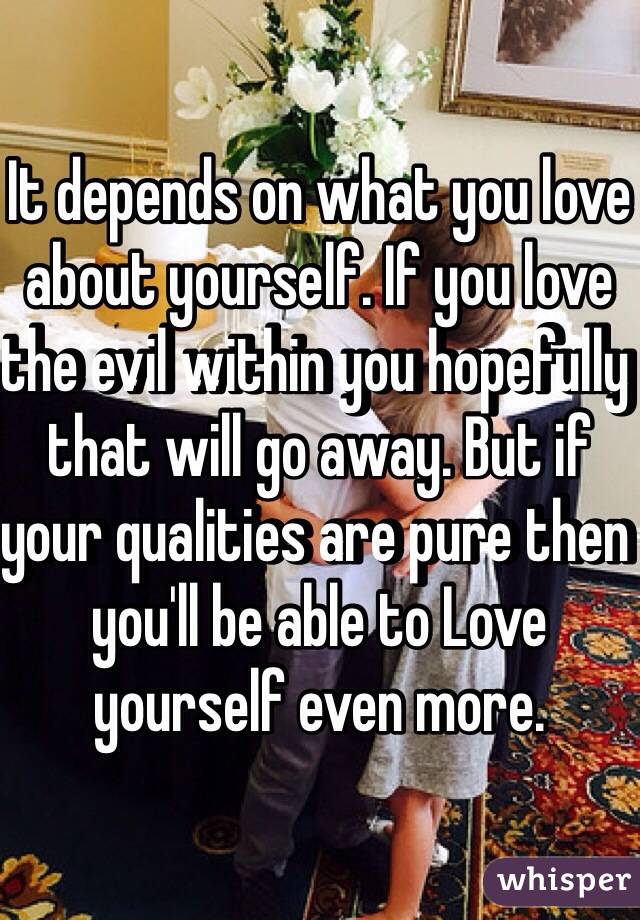 It depends on what you love about yourself. If you love the evil within you hopefully that will go away. But if your qualities are pure then you'll be able to Love yourself even more. 