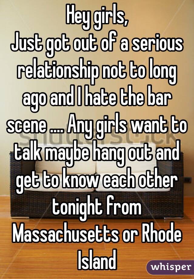 Hey girls,
Just got out of a serious relationship not to long ago and I hate the bar scene .... Any girls want to talk maybe hang out and get to know each other tonight from Massachusetts or Rhode Island 