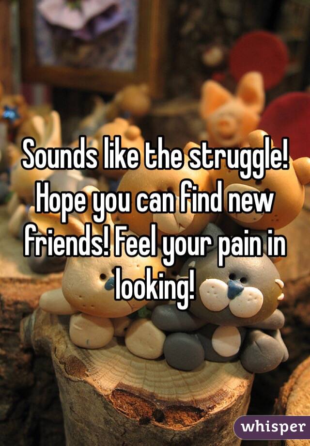 Sounds like the struggle! Hope you can find new friends! Feel your pain in looking! 