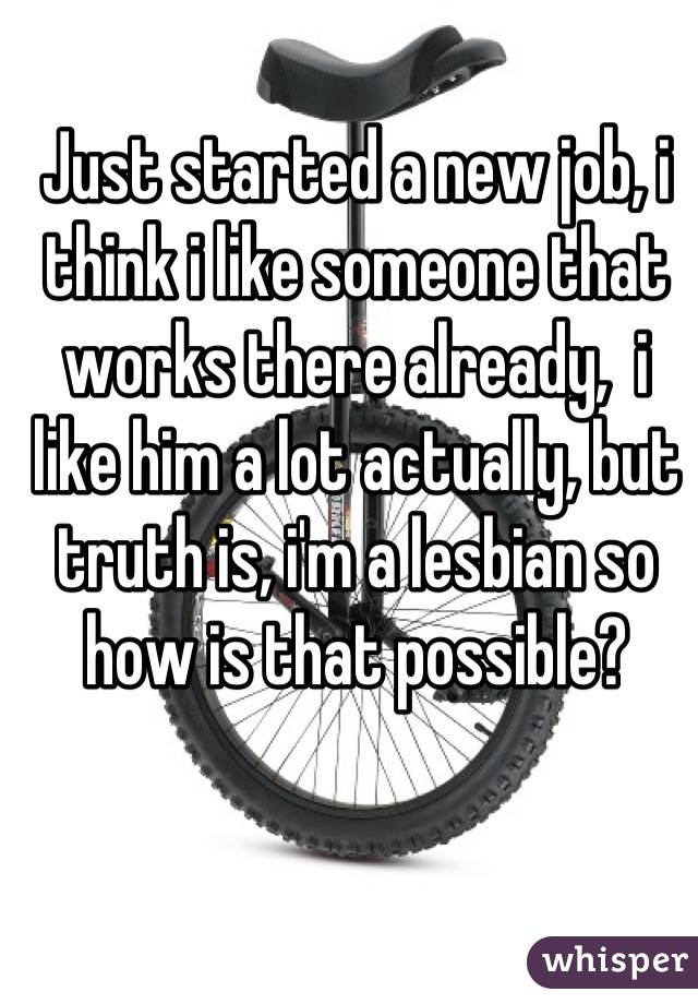 Just started a new job, i think i like someone that works there already,  i like him a lot actually, but truth is, i'm a lesbian so how is that possible?