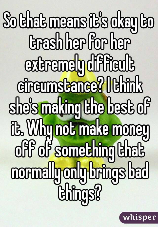 So that means it's okay to trash her for her extremely difficult circumstance? I think she's making the best of it. Why not make money off of something that normally only brings bad things?