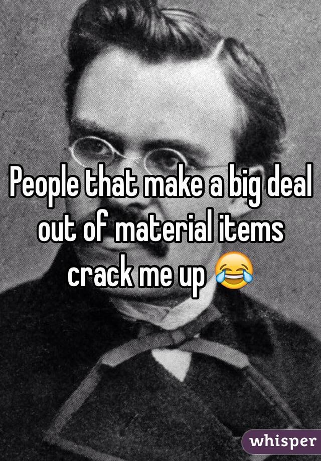 People that make a big deal out of material items crack me up 😂