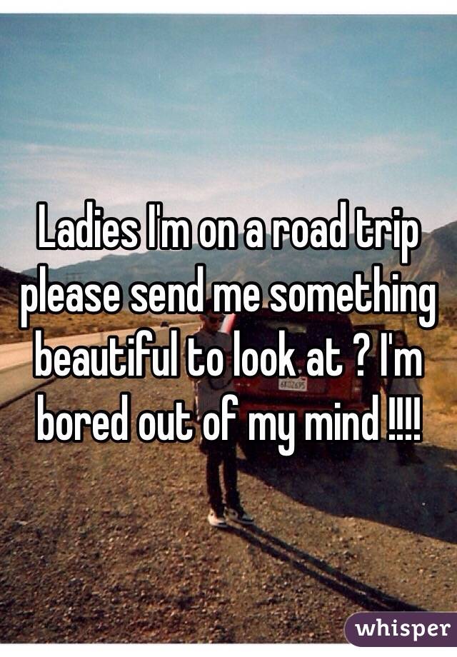 Ladies I'm on a road trip please send me something beautiful to look at ? I'm bored out of my mind !!!!
