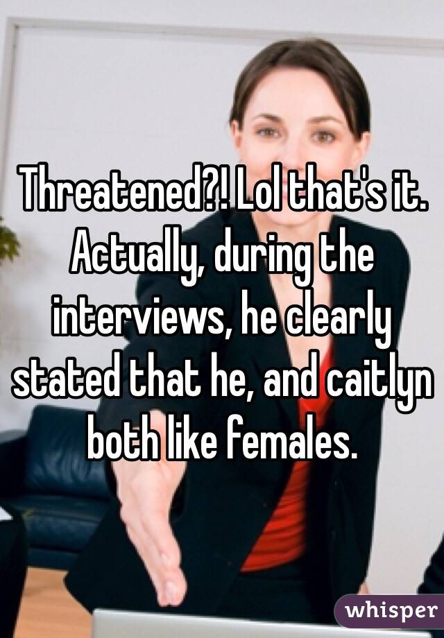 Threatened?! Lol that's it. Actually, during the interviews, he clearly stated that he, and caitlyn both like females. 