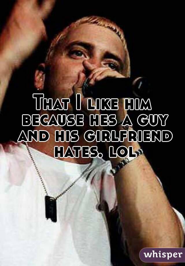 That I like him because hes a guy and his girlfriend hates. lol