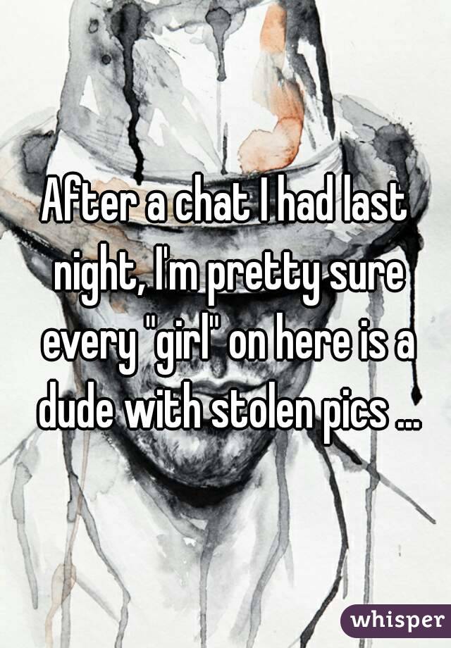 After a chat I had last night, I'm pretty sure every "girl" on here is a dude with stolen pics ...
