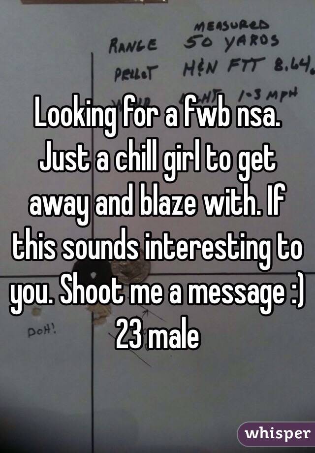 Looking for a fwb nsa. Just a chill girl to get away and blaze with. If this sounds interesting to you. Shoot me a message :) 
23 male 