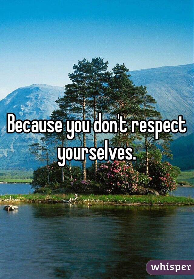 Because you don't respect yourselves.