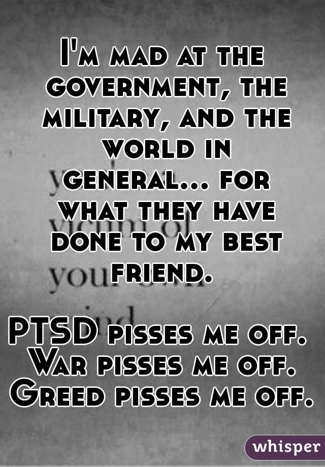 I'm mad at the government, the military, and the world in general... for what they have done to my best friend. 

PTSD pisses me off. 
War pisses me off.
Greed pisses me off.