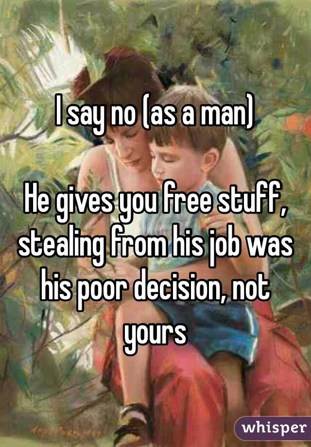 I say no (as a man)

He gives you free stuff, stealing from his job was his poor decision, not yours