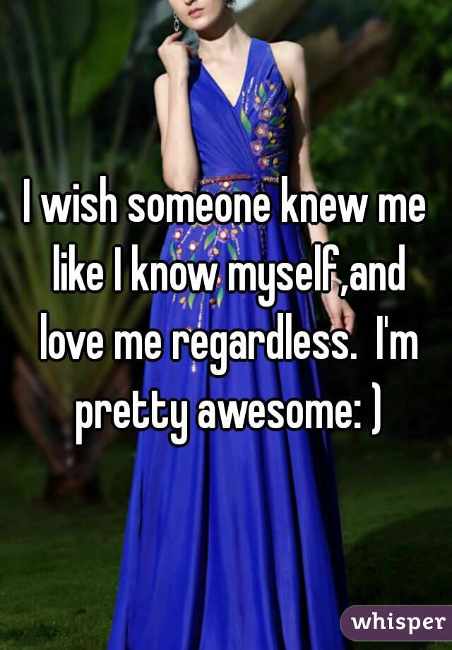 I wish someone knew me like I know myself,and love me regardless.  I'm pretty awesome: )