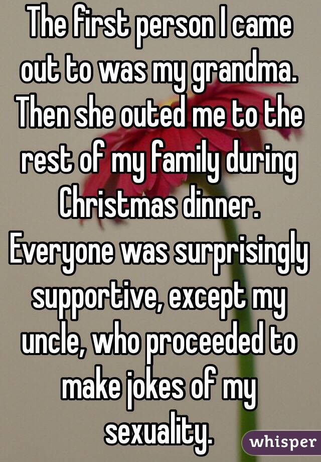 The first person I came out to was my grandma. 
Then she outed me to the rest of my family during Christmas dinner. 
Everyone was surprisingly supportive, except my uncle, who proceeded to make jokes of my sexuality. 