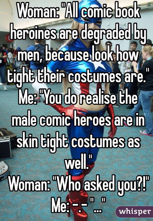 Woman: "All comic book heroines are degraded by men, because look how tight their costumes are."
Me: "You do realise the male comic heroes are in skin tight costumes as well." 
Woman: "Who asked you?!" 
Me: -.- "..."