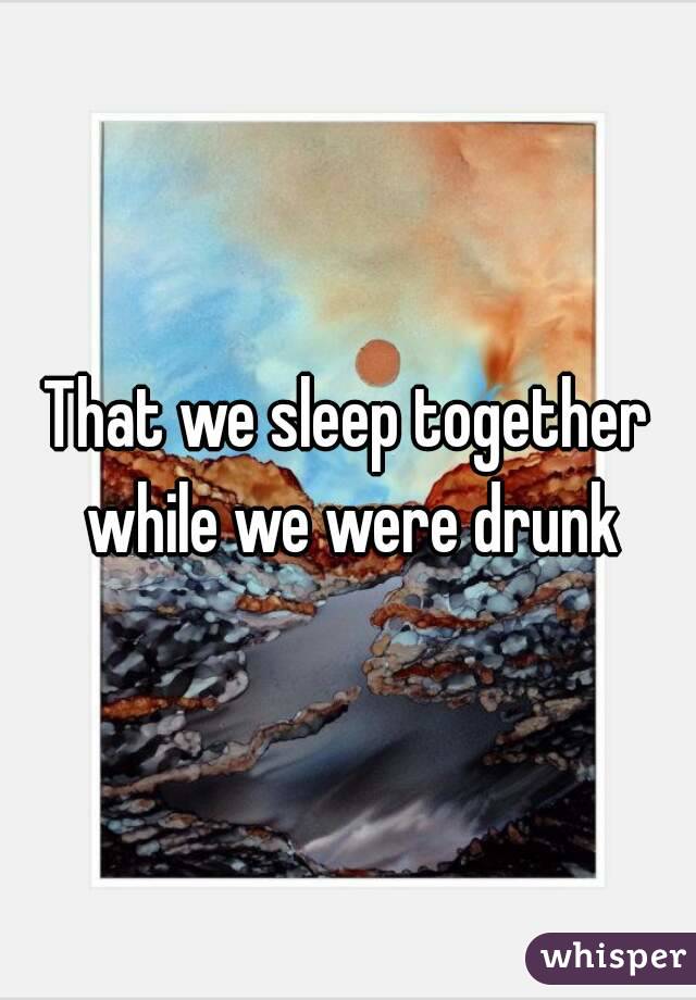 That we sleep together while we were drunk