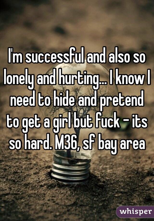 I'm successful and also so lonely and hurting... I know I need to hide and pretend to get a girl but fuck - its so hard. M36, sf bay area