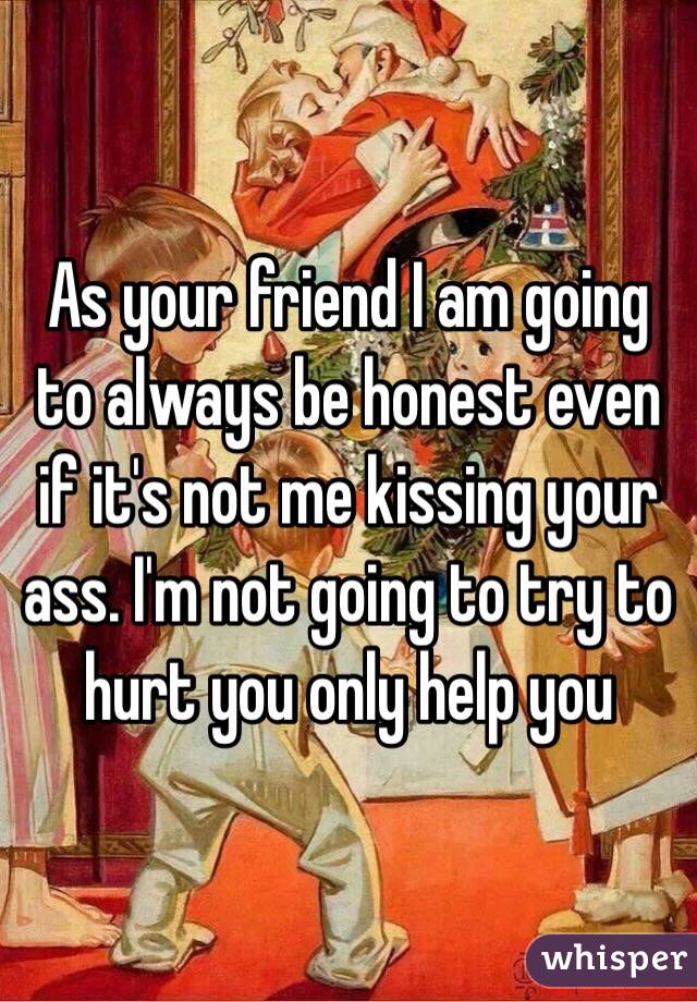 As your friend I am going to always be honest even if it's not me kissing your ass. I'm not going to try to hurt you only help you