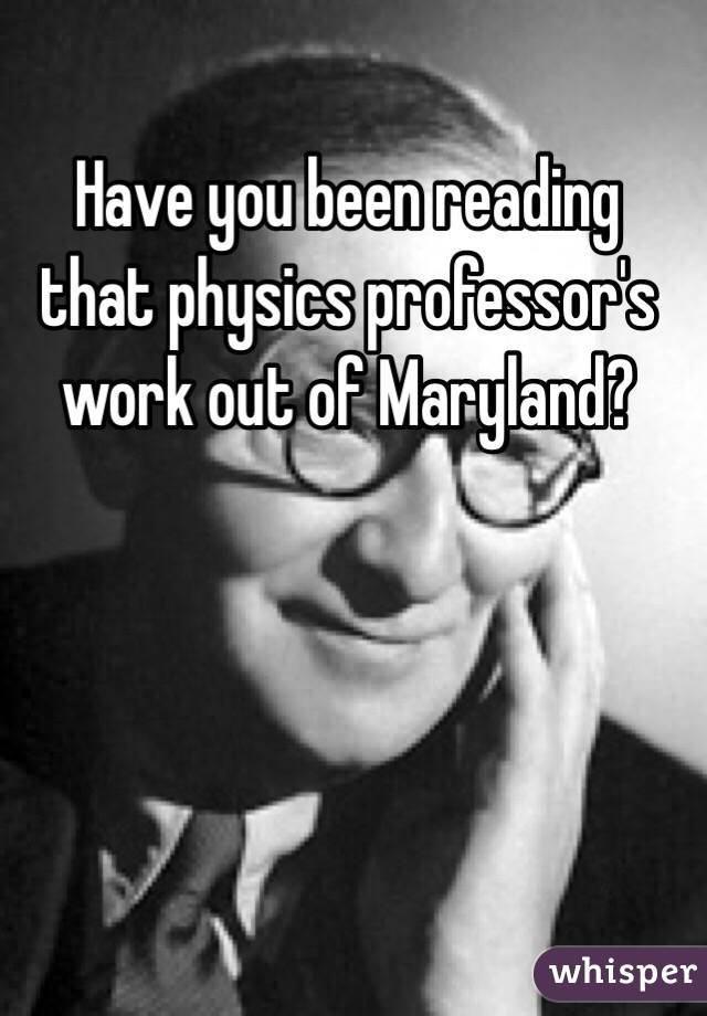 Have you been reading that physics professor's work out of Maryland?