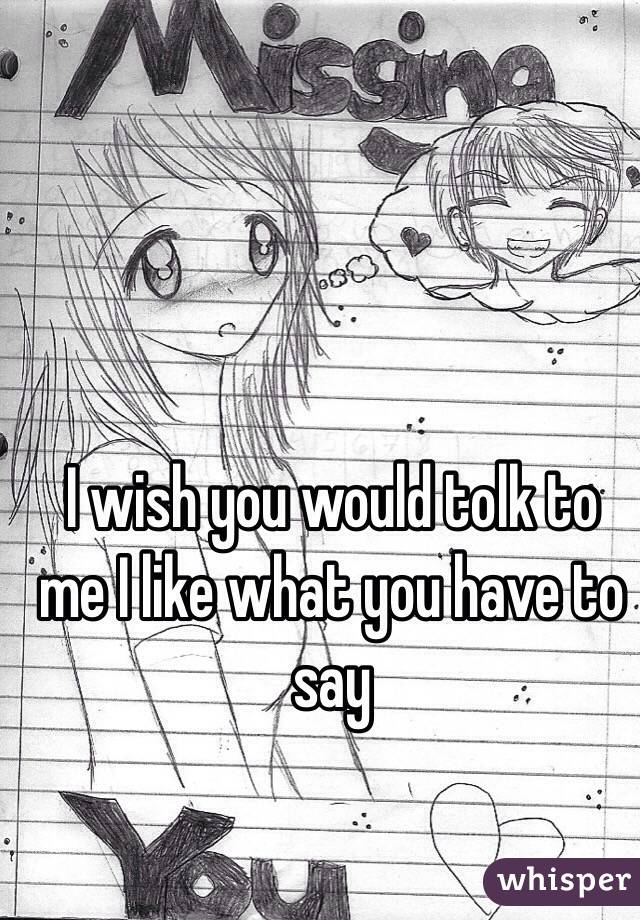 I wish you would tolk to me I like what you have to say