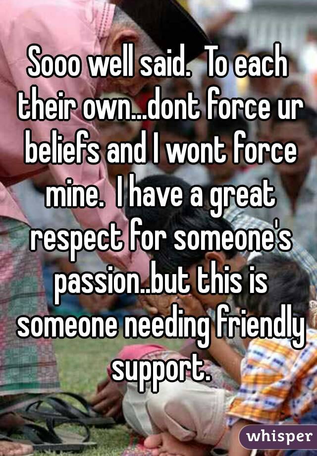 Sooo well said.  To each their own...dont force ur beliefs and I wont force mine.  I have a great respect for someone's passion..but this is someone needing friendly support.