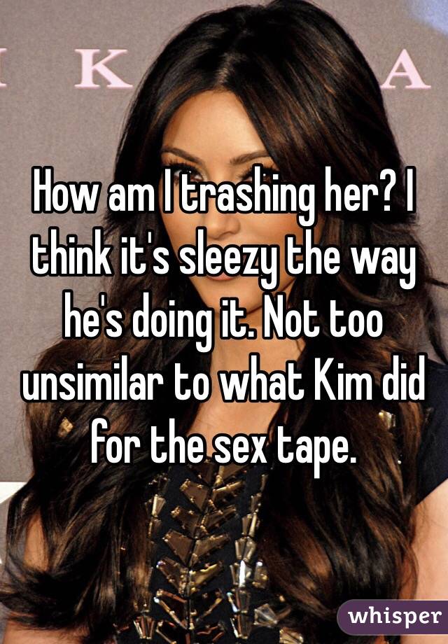 How am I trashing her? I think it's sleezy the way he's doing it. Not too unsimilar to what Kim did for the sex tape. 