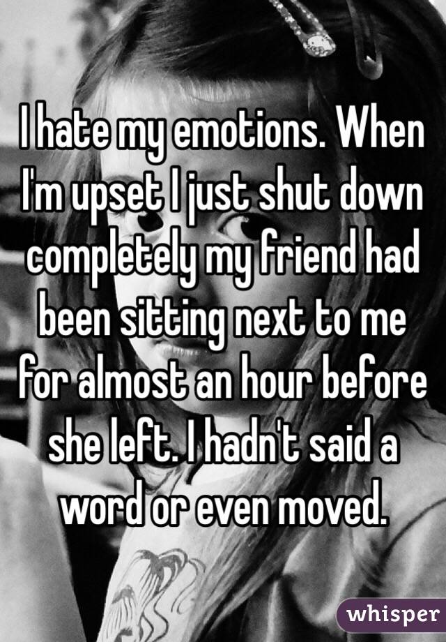 I hate my emotions. When I'm upset I just shut down completely my friend had been sitting next to me for almost an hour before she left. I hadn't said a word or even moved.  