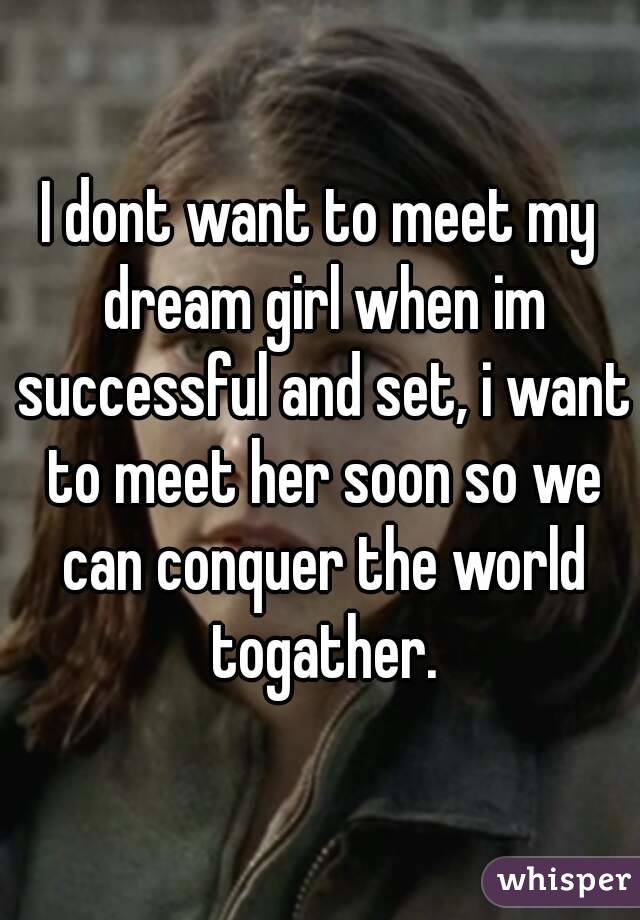 I dont want to meet my dream girl when im successful and set, i want to meet her soon so we can conquer the world togather.