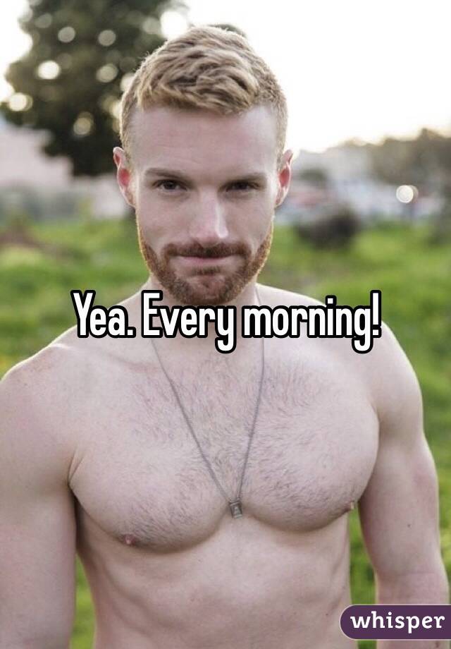 Yea. Every morning!