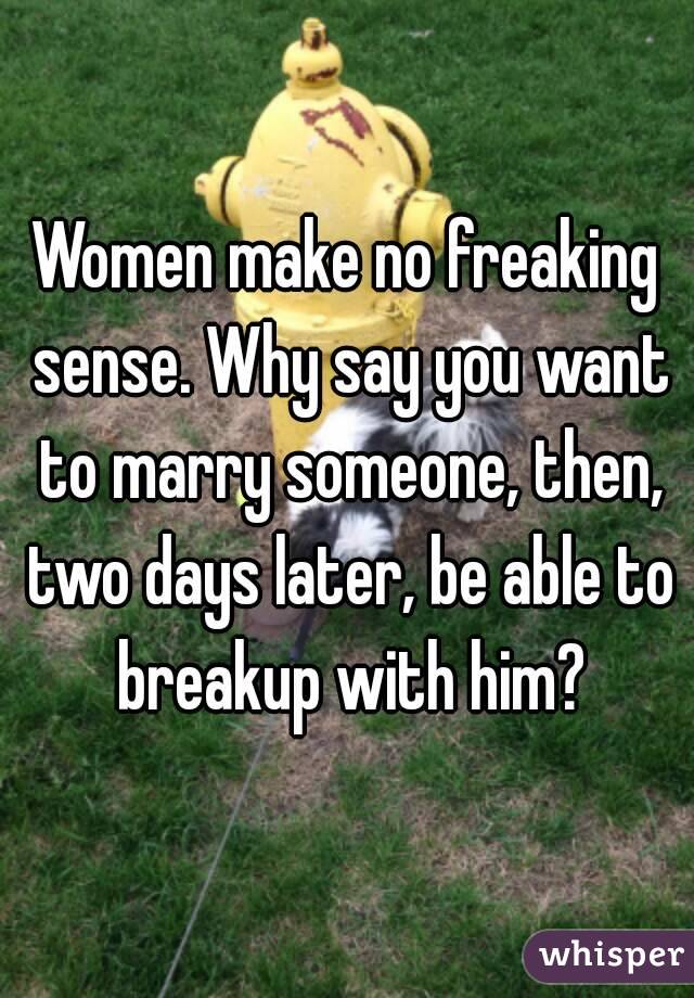 Women make no freaking sense. Why say you want to marry someone, then, two days later, be able to breakup with him?